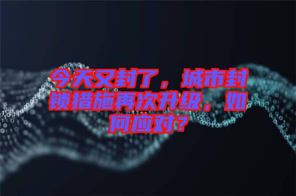 今天又封了，城市封鎖措施再次升級，如何應(yīng)對？