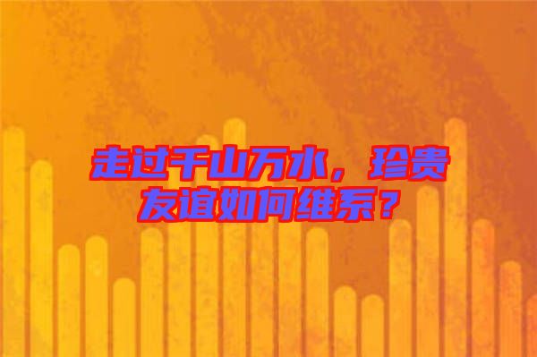 走過千山萬水，珍貴友誼如何維系？