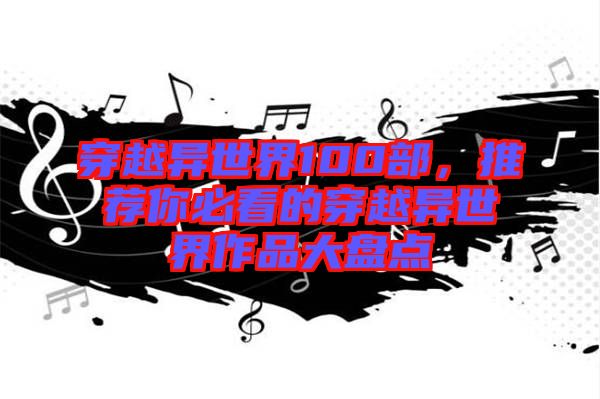 穿越異世界100部，推薦你必看的穿越異世界作品大盤點