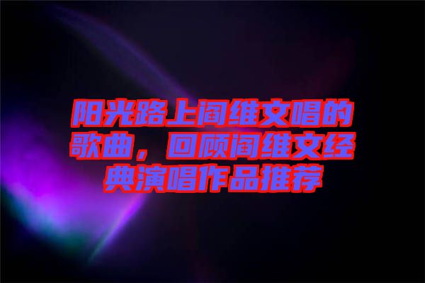 陽(yáng)光路上閻維文唱的歌曲，回顧閻維文經(jīng)典演唱作品推薦