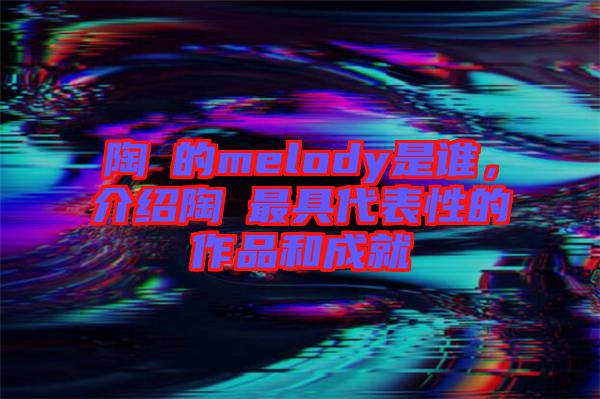 陶喆的melody是誰(shuí)，介紹陶喆最具代表性的作品和成就
