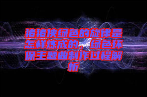 豬豬俠綠色的旋律是怎樣煉成的，綠色環(huán)保主題曲制作過程解析