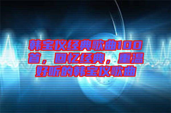 韓寶儀經(jīng)典歌曲100首，回憶經(jīng)典，重溫好聽的韓寶儀歌曲