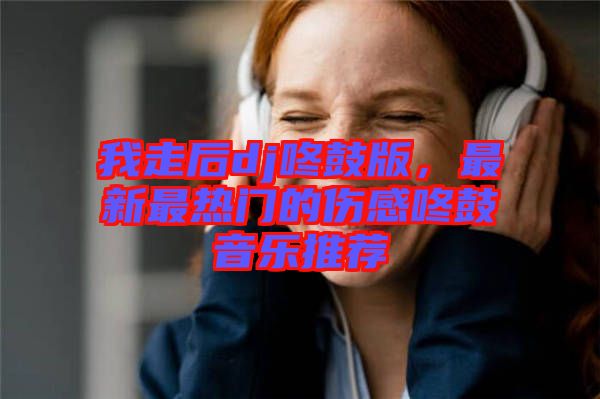 我走后dj咚鼓版，最新最熱門的傷感咚鼓音樂推薦