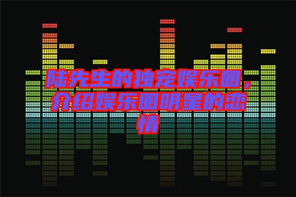 陸先生的獨(dú)寵娛樂圈，介紹娛樂圈明星的戀情