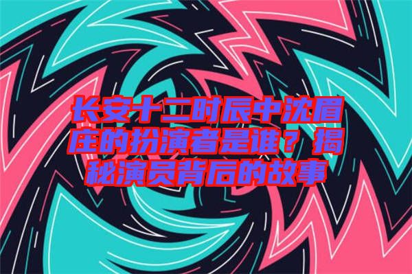 長安十二時辰中沈眉莊的扮演者是誰？揭秘演員背后的故事