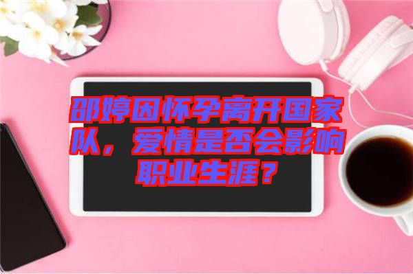 邵婷因懷孕離開國家隊(duì)，愛情是否會(huì)影響職業(yè)生涯？