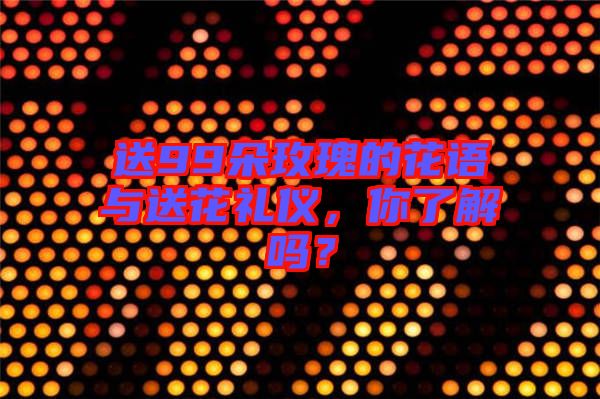 送99朵玫瑰的花語(yǔ)與送花禮儀，你了解嗎？