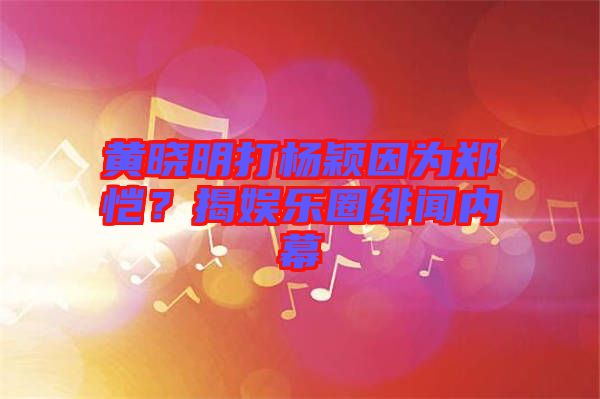黃曉明打楊穎因為鄭愷？揭娛樂圈緋聞內幕