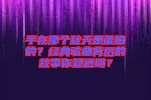 手在那個秋天是誰唱的？經(jīng)典歌曲背后的故事你知道嗎？