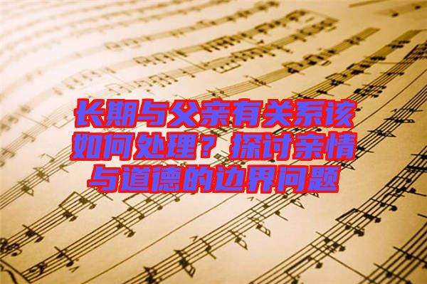 長期與父親有關(guān)系該如何處理？探討親情與道德的邊界問題