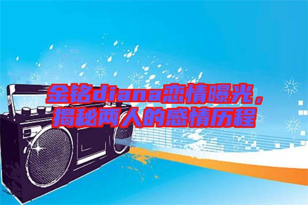金銘diana戀情曝光，揭秘兩人的感情歷程