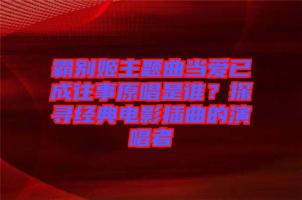 霸別姬主題曲當(dāng)愛已成往事原唱是誰？探尋經(jīng)典電影插曲的演唱者