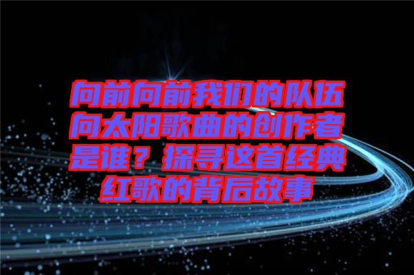 向前向前我們的隊伍向太陽歌曲的創(chuàng)作者是誰？探尋這首經(jīng)典紅歌的背后故事