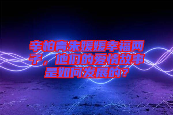 辛柏青朱媛媛幸福兩子，他們的愛(ài)情故事是如何發(fā)展的？