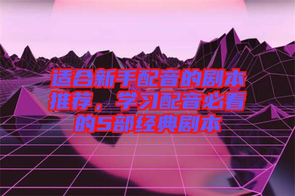 適合新手配音的劇本推薦，學(xué)習(xí)配音必看的5部經(jīng)典劇本