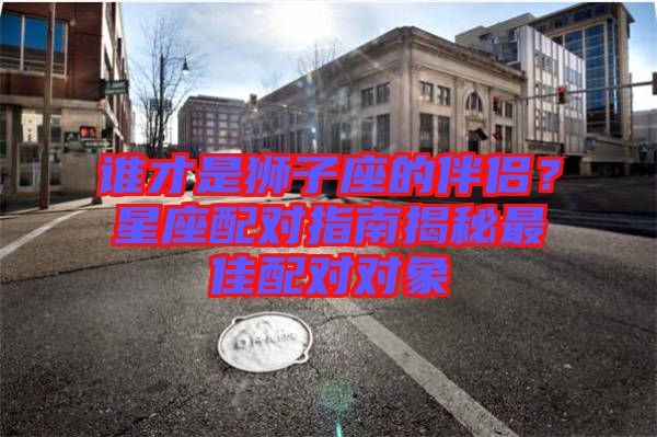 誰(shuí)才是獅子座的伴侶？星座配對(duì)指南揭秘最佳配對(duì)對(duì)象