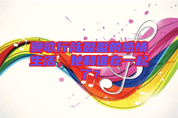 驪歌行陸盈盈的感情生活，她和誰在一起了？