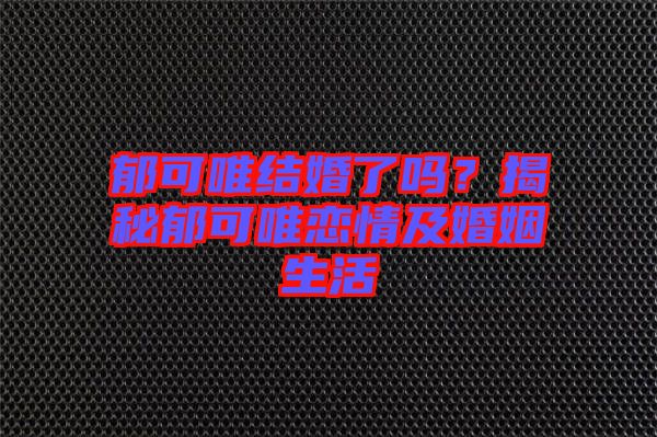 郁可唯結(jié)婚了嗎？揭秘郁可唯戀情及婚姻生活