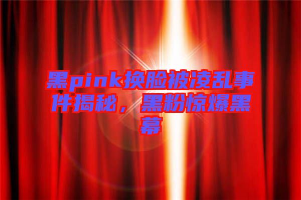黑pink換臉被凌亂事件揭秘，黑粉驚爆黑幕
