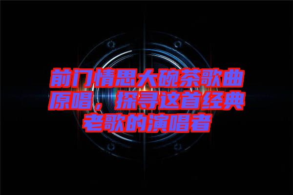 前門情思大碗茶歌曲原唱，探尋這首經(jīng)典老歌的演唱者