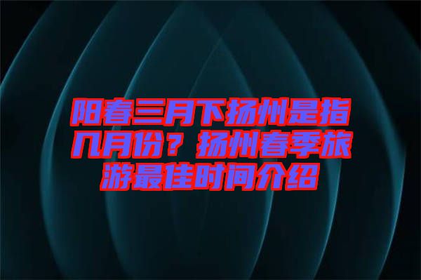 陽(yáng)春三月下?lián)P州是指幾月份？揚(yáng)州春季旅游最佳時(shí)間介紹