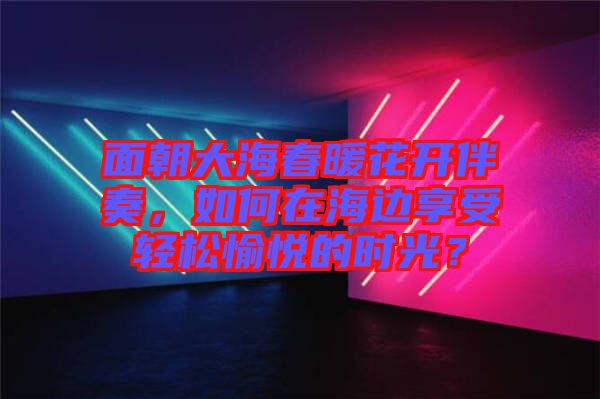 面朝大海春暖花開(kāi)伴奏，如何在海邊享受輕松愉悅的時(shí)光？