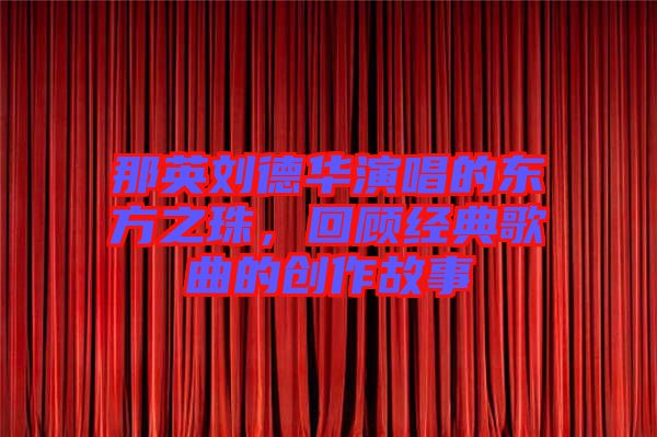 那英劉德華演唱的東方之珠，回顧經(jīng)典歌曲的創(chuàng)作故事