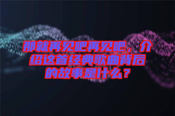 那就再見吧再見吧，介紹這首經(jīng)典歌曲背后的故事是什么？