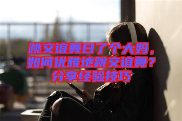 跳交誼舞日了個(gè)大媽，如何優(yōu)雅地跳交誼舞？分享經(jīng)驗(yàn)技巧