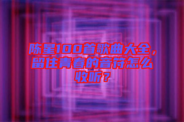 陳星100首歌曲大全，留住青春的音符怎么收聽？