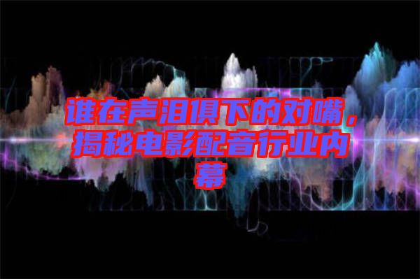 誰在聲淚俱下的對嘴，揭秘電影配音行業(yè)內(nèi)幕