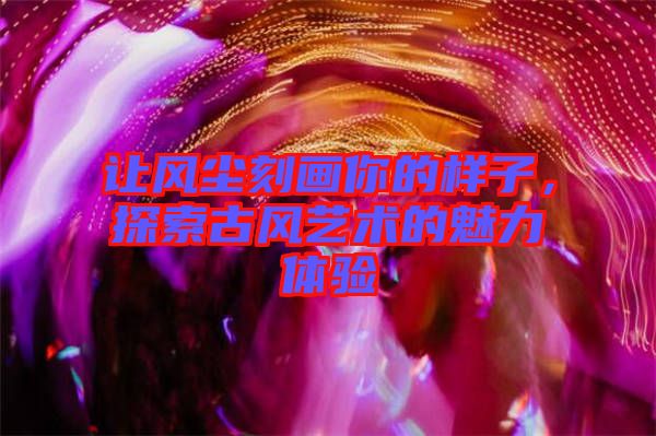 讓風(fēng)塵刻畫你的樣子，探索古風(fēng)藝術(shù)的魅力體驗(yàn)