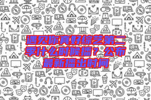 遇見你真好綜藝第二季什么時(shí)候播？公布最新播出時(shí)間