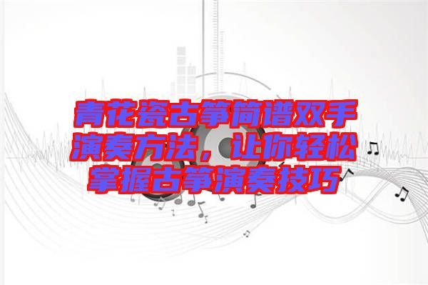青花瓷古箏簡(jiǎn)譜雙手演奏方法，讓你輕松掌握古箏演奏技巧