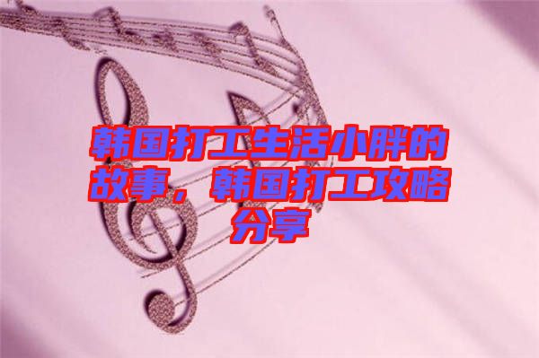 韓國打工生活小胖的故事，韓國打工攻略分享
