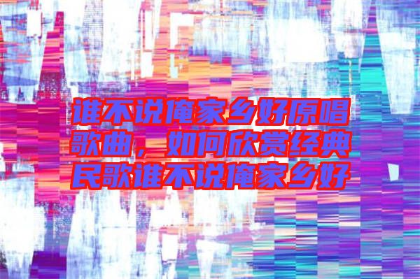 誰不說俺家鄉(xiāng)好原唱歌曲，如何欣賞經(jīng)典民歌誰不說俺家鄉(xiāng)好