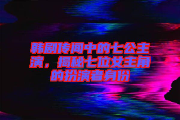 韓劇傳聞中的七公主演，揭秘七位女主角的扮演者身份