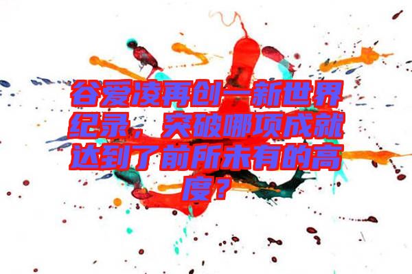 谷愛凌再創(chuàng)一新世界紀(jì)錄，突破哪項(xiàng)成就達(dá)到了前所未有的高度？