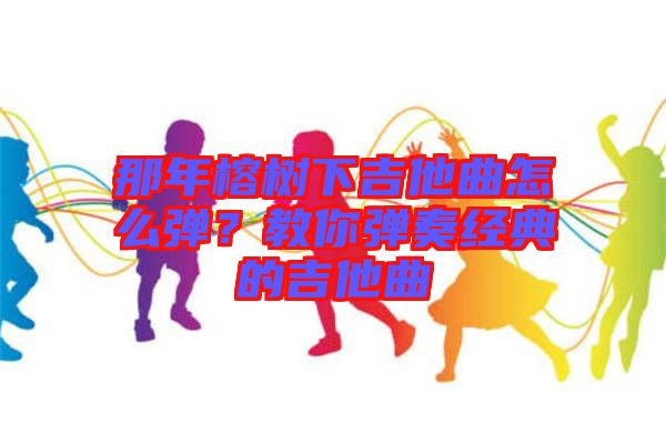 那年榕樹(shù)下吉他曲怎么彈？教你彈奏經(jīng)典的吉他曲