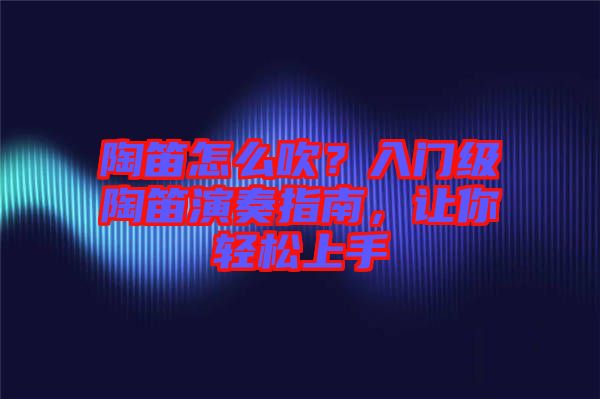 陶笛怎么吹？入門級陶笛演奏指南，讓你輕松上手