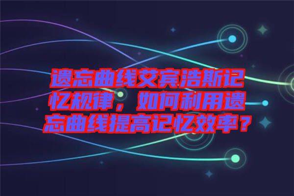 遺忘曲線艾賓浩斯記憶規(guī)律，如何利用遺忘曲線提高記憶效率？