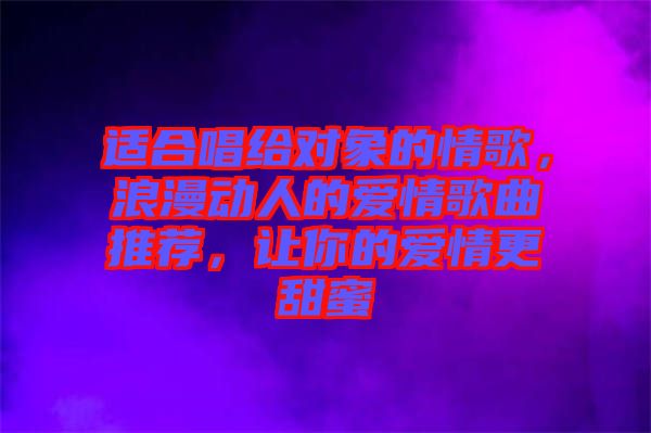 適合唱給對象的情歌，浪漫動人的愛情歌曲推薦，讓你的愛情更甜蜜
