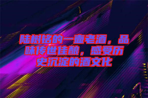 陸樹(shù)銘的一壺老酒，品味傳世佳釀，感受歷史沉淀的酒文化