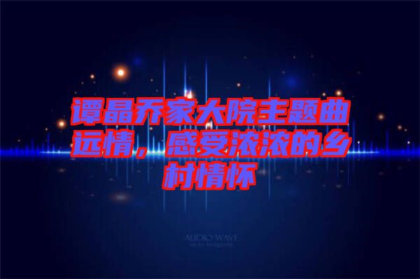 譚晶喬家大院主題曲遠(yuǎn)情，感受濃濃的鄉(xiāng)村情懷