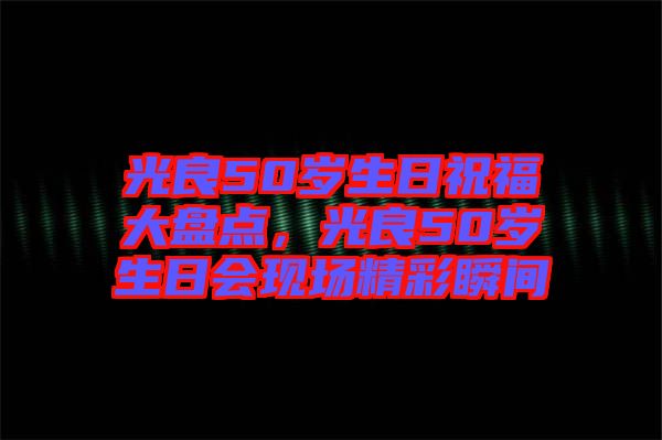 光良50歲生日祝福大盤點(diǎn)，光良50歲生日會(huì)現(xiàn)場(chǎng)精彩瞬間