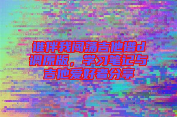 誰伴我闖蕩吉他譜d調(diào)原版，學(xué)習(xí)筆記與吉他愛好者分享