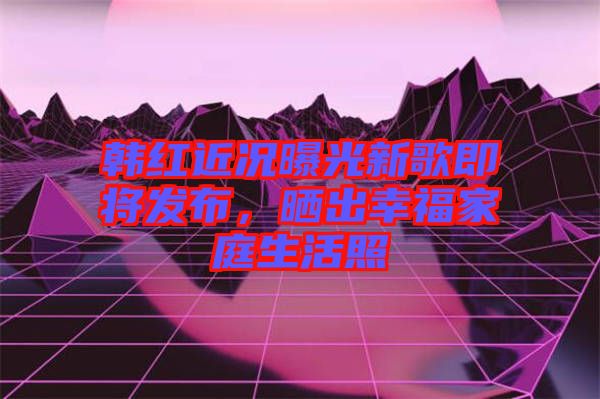 韓紅近況曝光新歌即將發(fā)布，曬出幸福家庭生活照