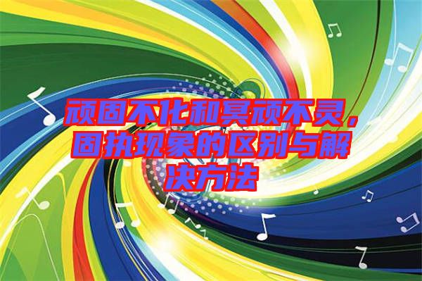 頑固不化和冥頑不靈，固執(zhí)現(xiàn)象的區(qū)別與解決方法