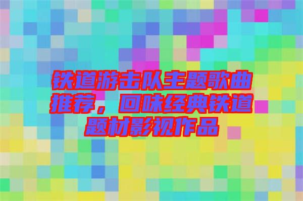 鐵道游擊隊(duì)主題歌曲推薦，回味經(jīng)典鐵道題材影視作品